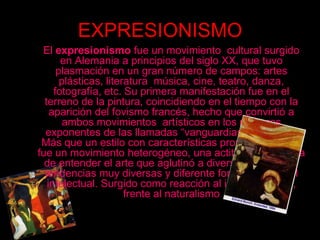 EXPRESIONISMO    El expresionismo fue un movimiento  cultural surgido en Alemania a principios del siglo XX, que tuvo plasmación en un gran número de campos: artes plásticas, literatura  música, cine, teatro, danza, fotografía, etc. Su primera manifestación fue en el terreno de la pintura, coincidiendo en el tiempo con la aparición del fovismo francés, hecho que convirtió a ambos movimientos  artísticos en los primeros exponentes de las llamadas “vanguardias históricas”. Más que un estilo con características propias comunes fue un movimiento heterogéneo, una actitud y una forma de entender el arte que aglutinó a diversos artistas de tendencias muy diversas y diferente formación y nivel     intelectual. Surgido como reacción al impresionismo, frente al naturalismo 