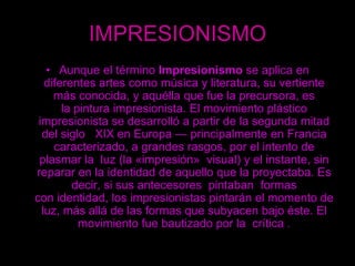 IMPRESIONISMOAunque el término Impresionismo se aplica en diferentes artes como música y literatura, su vertiente más conocida, y aquélla que fue la precursora, es la pintura impresionista. El movimiento plástico impresionista se desarrolló a partir de la segunda mitad del siglo   XIX en Europa — principalmente en Francia caracterizado, a grandes rasgos, por el intento de plasmar la  luz (la «impresión»  visual) y el instante, sin reparar en la identidad de aquello que la proyectaba. Es decir, si sus antecesores  pintaban  formas con identidad, los impresionistas pintarán el momento de luz, más allá de las formas que subyacen bajo éste. El movimiento fue bautizado por la  crítica .