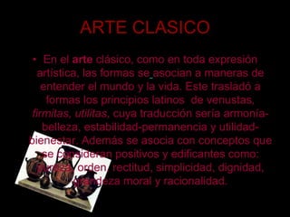 ARTE CLASICOEn el arte clásico, como en toda expresión artística, las formas seasocian a maneras de entender el mundo y la vida. Este trasladó a formas los principios latinos  de venustas, firmitas, utilitas, cuya traducción sería armonía-belleza, estabilidad-permanencia y utilidad-bienestar. Además se asocia con conceptos que se consideran positivos y edificantes como: pureza, orden, rectitud, simplicidad, dignidad, grandeza moral y racionalidad. 
