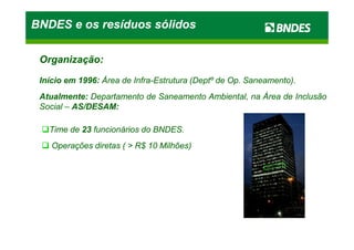 Organização:Organização:
InícioInício emem 19961996:: ÁreaÁrea dede InfraInfra--EstruturaEstrutura (Deptº(Deptº dede OpOp.. Saneamento)Saneamento)..
AtualmenteAtualmente:: DepartamentoDepartamento dede SaneamentoSaneamento Ambiental,Ambiental, nana ÁreaÁrea dede InclusãoInclusão
SocialSocial –– AS/DESAMAS/DESAM::
TimeTime dede 2323 funcionáriosfuncionários dodo BNDESBNDES..
BNDES e os resíduos sólidosBNDES e os resíduos sólidosBNDES e os resíduos sólidosBNDES e os resíduos sólidos
TimeTime dede 2323 funcionáriosfuncionários dodo BNDESBNDES..
OperaçõesOperações diretasdiretas (( >> RR$$ 1010 Milhões)Milhões)
 
