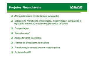 Projetos FinanciáveisProjetos Financiáveis
Aterros Sanitários (implantação e ampliação)Aterros Sanitários (implantação e ampliação)
EstaçãoEstação dede TransbordoTransbordo (implantação,(implantação, modernização,modernização, adequaçãoadequação aa
legislaçãolegislação ambiental)ambiental) ee outrosoutros equipamentosequipamentos dede coletacoleta
CompostagemCompostagem
“Mass burning”“Mass burning”“Mass burning”“Mass burning”
Aproveitamento EnergéticoAproveitamento Energético
Plantas de blendagem de resíduosPlantas de blendagem de resíduos
Transformação de resíduos em matériaTransformação de resíduos em matéria--primaprima
Projetos de MDLProjetos de MDL
 