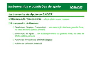 Instrumentos de Apoio do BNDES:Instrumentos de Apoio do BNDES:
Contratos de FinanciamentoContratos de Financiamento ...... Apoio direto ou por repasse.Apoio direto ou por repasse.
Instrumentos de MercadoInstrumentos de Mercado
☼☼ DebênturesDebêntures SimplesSimples // ConversíveisConversíveis ...... emem subscriçãosubscrição diretadireta ouou garantiagarantia firme,firme,
nono casocaso dede ofertaoferta públicapública primáriaprimária..
☼☼ SubscriçãoSubscrição dede AçõesAções ...... emem subscriçãosubscrição diretadireta ouou garantiagarantia firme,firme, nono casocaso dede
Instrumentos e condições de apoioInstrumentos e condições de apoioInstrumentos e condições de apoioInstrumentos e condições de apoio
☼☼ SubscriçãoSubscrição dede AçõesAções ...... emem subscriçãosubscrição diretadireta ouou garantiagarantia firme,firme, nono casocaso dede
ofertaoferta públicapública primáriaprimária..
☼☼ FundosFundos dede InvestimentoInvestimento emem ParticipaçõesParticipações
☼☼ FundosFundos dede DireitosDireitos CreditóriosCreditórios
 