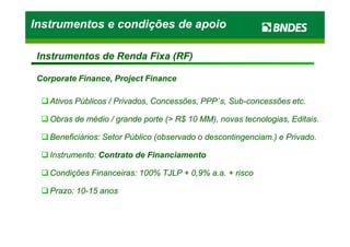 Ativos Públicos / Privados, Concessões, PPPAtivos Públicos / Privados, Concessões, PPP´´s, Subs, Sub--concessões etc.concessões etc.
Obras de médio / grande porte (> R$ 10 MM), novas tecnologias, Editais.Obras de médio / grande porte (> R$ 10 MM), novas tecnologias, Editais.
Instrumentos e condições de apoioInstrumentos e condições de apoioInstrumentos e condições de apoioInstrumentos e condições de apoio
Instrumentos de Renda Fixa (RF)Instrumentos de Renda Fixa (RF)
Corporate Finance, Project FinanceCorporate Finance, Project Finance
Obras de médio / grande porte (> R$ 10 MM), novas tecnologias, Editais.Obras de médio / grande porte (> R$ 10 MM), novas tecnologias, Editais.
Beneficiários: Setor Público (observado o descontingenciam.) e Privado.Beneficiários: Setor Público (observado o descontingenciam.) e Privado.
Instrumento:Instrumento: Contrato de FinanciamentoContrato de Financiamento
Condições Financeiras: 100% TJLP + 0,9% a.a. + riscoCondições Financeiras: 100% TJLP + 0,9% a.a. + risco
Prazo: 10Prazo: 10--15 anos15 anos
 