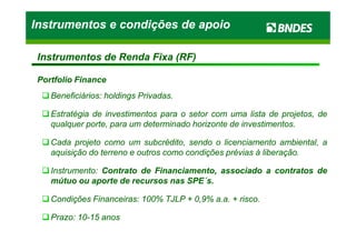 Portfolio FinancePortfolio Finance
BeneficiáriosBeneficiários:: holdingsholdings PrivadasPrivadas..
EstratégiaEstratégia dede investimentosinvestimentos parapara oo setorsetor comcom umauma listalista dede projetos,projetos, dede
qualquerqualquer porte,porte, parapara umum determinadodeterminado horizontehorizonte dede investimentosinvestimentos..
Instrumentos e condições de apoioInstrumentos e condições de apoioInstrumentos e condições de apoioInstrumentos e condições de apoio
Instrumentos de Renda Fixa (RF)Instrumentos de Renda Fixa (RF)
qualquerqualquer porte,porte, parapara umum determinadodeterminado horizontehorizonte dede investimentosinvestimentos..
CadaCada projetoprojeto comocomo umum subcrédito,subcrédito, sendosendo oo licenciamentolicenciamento ambiental,ambiental, aa
aquisiçãoaquisição dodo terrenoterreno ee outrosoutros comocomo condiçõescondições préviasprévias àà liberaçãoliberação..
InstrumentoInstrumento:: ContratoContrato dede Financiamento,Financiamento, associadoassociado aa contratoscontratos dede
mútuomútuo ouou aporteaporte dede recursosrecursos nasnas SPESPE´´ss..
CondiçõesCondições FinanceirasFinanceiras:: 100100%% TJLPTJLP ++ 00,,99%% aa..aa.. ++ riscorisco..
PrazoPrazo:: 1010--1515 anosanos
 