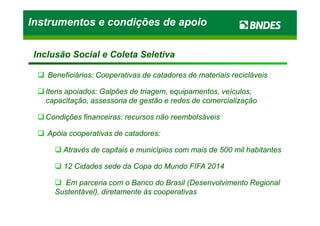 Beneficiários: Cooperativas de catadores de materiais recicláveisBeneficiários: Cooperativas de catadores de materiais recicláveis
Itens apoiados: Galpões de triagem, equipamentos, veículos,Itens apoiados: Galpões de triagem, equipamentos, veículos,
capacitação, assessoria de gestão e redes de comercializaçãocapacitação, assessoria de gestão e redes de comercialização
Condições financeiras: recursos não reembolsáveisCondições financeiras: recursos não reembolsáveis
Instrumentos e condições de apoioInstrumentos e condições de apoioInstrumentos e condições de apoioInstrumentos e condições de apoio
Inclusão Social e Coleta SeletivaInclusão Social e Coleta Seletiva
Condições financeiras: recursos não reembolsáveisCondições financeiras: recursos não reembolsáveis
Apóia cooperativas de catadores:Apóia cooperativas de catadores:
Através de capitais e municípios com mais de 500 mil habitantesAtravés de capitais e municípios com mais de 500 mil habitantes
12 Cidades sede da Copa do Mundo FIFA 201412 Cidades sede da Copa do Mundo FIFA 2014
Em parceria com o Banco do Brasil (Desenvolvimento RegionalEm parceria com o Banco do Brasil (Desenvolvimento Regional
Sustentável), diretamente às cooperativasSustentável), diretamente às cooperativas
 