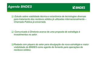 Agenda BNDESAgenda BNDESAgenda BNDESAgenda BNDES
Estudo sobre viabilidade técnica e econômica de tecnologias diversasEstudo sobre viabilidade técnica e econômica de tecnologias diversas
para tratamento dos resíduos sólidos já utilizadas internacionalmentepara tratamento dos resíduos sólidos já utilizadas internacionalmente ––
Chamada Pública já encerrada.Chamada Pública já encerrada.
Comunicado à Diretoria acerca de uma proposta de estratégia àComunicado à Diretoria acerca de uma proposta de estratégia à
investimentos no setor.investimentos no setor.investimentos no setor.investimentos no setor.
Rodada com players do setor para divulgação da nova estratégia e maiorRodada com players do setor para divulgação da nova estratégia e maior
visibilidade do BNDES como agente de fomento para operações devisibilidade do BNDES como agente de fomento para operações de
resíduos sólidos.resíduos sólidos.
 