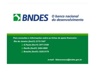 Para consultas e informações sobre as linhas de apoio financeiro:
Rio de Janeiro (0xx21) 2172-7447
S.Paulo (0xx11) 3471-5100
Recife (0xx81) 3464-5800
Brasília (0xx61) 3225-5179
e-mail: faleconosco@bndes.gov.br
Para consultas e informações sobre as linhas de apoio financeiro:
Rio de Janeiro (0xx21) 2172-7447
S.Paulo (0xx11) 3471-5100
Recife (0xx81) 3464-5800
Brasília (0xx61) 3225-5179
e-mail: faleconosco@bndes.gov.br
 