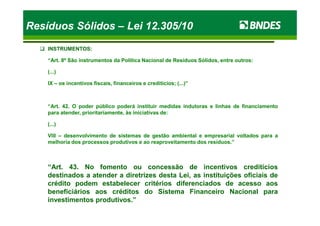 INSTRUMENTOS:
“Art. 8º São instrumentos da Política Nacional de Resíduos Sólidos, entre outros:
(...)
IX – os incentivos fiscais, financeiros e creditícios; (...)”
“Art. 42. O poder público poderá instituir medidas indutoras e linhas de financiamento
para atender, prioritariamente, às iniciativas de:
Resíduos SólidosResíduos Sólidos –– Lei 12.305/10Lei 12.305/10Resíduos SólidosResíduos Sólidos –– Lei 12.305/10Lei 12.305/10
para atender, prioritariamente, às iniciativas de:
(...)
VIII – desenvolvimento de sistemas de gestão ambiental e empresarial voltados para a
melhoria dos processos produtivos e ao reaproveitamento dos resíduos.”
“Art. 43. No fomento ou concessão de incentivos creditícios
destinados a atender a diretrizes desta Lei, as instituições oficiais de
crédito podem estabelecer critérios diferenciados de acesso aos
beneficiários aos créditos do Sistema Financeiro Nacional para
investimentos produtivos.”
 