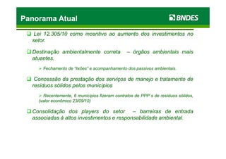 LeiLei 1212..305305//1010 comocomo incentivoincentivo aoao aumentoaumento dosdos investimentosinvestimentos nono
setorsetor..
DestinaçãoDestinação ambientalmenteambientalmente corretacorreta –– órgãosórgãos ambientaisambientais maismais
atuantesatuantes..
FechamentoFechamento dede “lixões”“lixões” ee acompanhamentoacompanhamento dosdos passivospassivos ambientaisambientais..
ConcessãoConcessão dada prestaçãoprestação dosdos serviçosserviços dede manejomanejo ee tratamentotratamento dede
Panorama AtualPanorama AtualPanorama AtualPanorama Atual
ConcessãoConcessão dada prestaçãoprestação dosdos serviçosserviços dede manejomanejo ee tratamentotratamento dede
resíduosresíduos sólidossólidos pelospelos municípiosmunicípios
Recentemente,Recentemente, 66 municípiosmunicípios fizeramfizeram contratoscontratos dede PPPPPP´´ss dede resíduosresíduos sólidos,sólidos,
(valor(valor econômicoeconômico 2323//0909//1010))
ConsolidaçãoConsolidação dosdos playersplayers dodo setorsetor –– barreirasbarreiras dede entradaentrada
associadasassociadas àà altosaltos investimentosinvestimentos ee responsabilidaderesponsabilidade ambientalambiental..
 