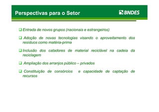 EntradaEntrada dede novosnovos gruposgrupos (nacionais(nacionais ee estrangeiros)estrangeiros)
AdoçãoAdoção dede novasnovas tecnologiastecnologias visandovisando oo aproveitamentoaproveitamento dosdos
resíduosresíduos comocomo matériamatéria--primaprima
InclusãoInclusão dosdos catadorescatadores dede materialmaterial reciclávelreciclável nana cadeiacadeia dada
reciclagemreciclagem
Perspectivas para o SetorPerspectivas para o SetorPerspectivas para o SetorPerspectivas para o Setor
reciclagemreciclagem
AmpliaçãoAmpliação dosdos arranjosarranjos públicopúblico –– privadosprivados
ConstituiçãoConstituição dede consórciosconsórcios ee capacidadecapacidade dede captaçãocaptação dede
recursosrecursos
 