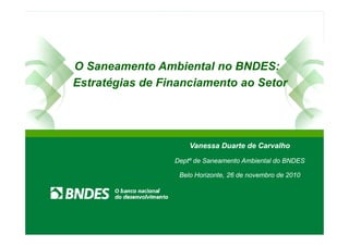 O Saneamento Ambiental no BNDES:
Estratégias de Financiamento ao Setor
Vanessa Duarte de Carvalho
Deptº de Saneamento Ambiental do BNDES
Belo Horizonte, 26 de novembro de 2010
Vanessa Duarte de Carvalho
Deptº de Saneamento Ambiental do BNDES
Belo Horizonte, 26 de novembro de 2010
 