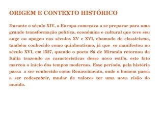 ORIGEM E CONTEXTO HISTÓRICO   Durante o século XIV, a Europa começava a se preparar para uma grande transformação política, econômica e cultural que teve seu auge ou apogeu nos séculos XV e XVI, chamado de classicismo, também conhecido como quinhentismo, já que  se manifestou no século XVI, em l527, quando o poeta Sá de Miranda retornou da Itália trazendo as características desse novo estilo. este fato marcou o início dos tempos modernos. Esse período, pela história passa  a ser conhecido como Renascimento, onde o homem passa a ser redescobrir, mudar de valores ter uma nova visão do mundo.  
