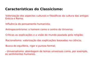 Características do Classicismo: Valorização dos aspectos culturais e filosóficos da cultura das antigas Grécia e Roma; Influência do pensamento humanista;  Antropocentrismo: o homem como o centro do Universo;  Críticas as explicações e a visão de mundo pautada pela religião;  Racionalismo: valorização das explicações baseadas na ciência;  Busca do equilíbrio, rigor e pureza formal;  - Universalismo: abordagem de temas universais como, por exemplo, os sentimentos humanos.  