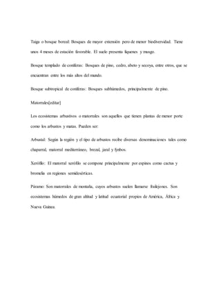 Taiga o bosque boreal: Bosques de mayor extensión pero de menor biodiversidad. Tiene
unos 4 meses de estación favorable. El suelo presenta líquenes y musgo.
Bosque templado de coníferas: Bosques de pino, cedro, abeto y secoya, entre otros, que se
encuentran entre los más altos del mundo.
Bosque subtropical de coníferas: Bosques subhúmedos, principalmente de pino.
Matorrales[editar]
Los ecosistemas arbustivos o matorrales son aquellos que tienen plantas de menor porte
como los arbustos y matas. Pueden ser:
Arbustal: Según la región y el tipo de arbustos recibe diversas denominaciones tales como
chaparral, matorral mediterráneo, brezal, jaral y fynbos.
Xerófilo: El matorral xerófilo se compone principalmente por espinos como cactus y
bromelia en regiones semidesérticas.
Páramo: Son matorrales de montaña, cuyos arbustos suelen llamarse frailejones. Son
ecosistemas húmedos de gran altitud y latitud ecuatorial propios de América, África y
Nueva Guinea.
 