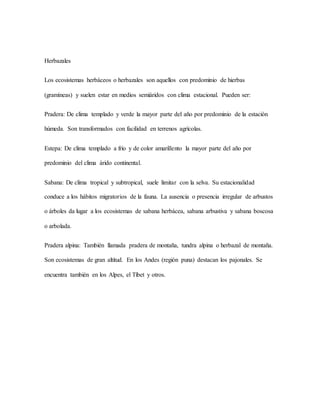 Herbazales
Los ecosistemas herbáceos o herbazales son aquellos con predominio de hierbas
(gramíneas) y suelen estar en medios semiáridos con clima estacional. Pueden ser:
Pradera: De clima templado y verde la mayor parte del año por predominio de la estación
húmeda. Son transformados con facilidad en terrenos agrícolas.
Estepa: De clima templado a frío y de color amarillento la mayor parte del año por
predominio del clima árido continental.
Sabana: De clima tropical y subtropical, suele limitar con la selva. Su estacionalidad
conduce a los hábitos migratorios de la fauna. La ausencia o presencia irregular de arbustos
o árboles da lugar a los ecosistemas de sabana herbácea, sabana arbustiva y sabana boscosa
o arbolada.
Pradera alpina: También llamada pradera de montaña, tundra alpina o herbazal de montaña.
Son ecosistemas de gran altitud. En los Andes (región puna) destacan los pajonales. Se
encuentra también en los Alpes, el Tíbet y otros.
 