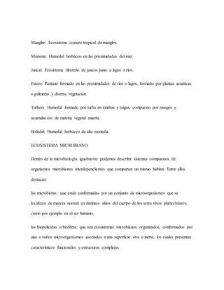 Manglar: Ecosistema costero tropical de mangles.
Marisma: Humedal herbáceo en las proximidades del mar.
Juncal: Ecosistema ribereño de juncos junto a lagos o ríos.
Estero: Pantano formado en las proximidades de ríos o lagos, formado por plantas acuáticas
o palmeras y diversa vegetación.
Turbera: Humedal formado por turba en tundras y taigas, compuesto por musgos y
acumulación de materia vegetal muerta.
Bofedal: Humedal herbáceo de alta montaña.
ECOSISTEMA MICROBIANO
Dentro de la microbiología igualmente podemos describir sistemas compuestos de
organismos microbianos interdependientes que comparten un mismo hábitat. Entre ellos
destacan:
las microbiotas: que están conformadas por un conjunto de microorganismos que se
localizan de manera normal en distintos sitios del cuerpo de los seres vivos pluricelulares,
como por ejemplo en el ser humano.
las biopelículas o biofilms: que son ecosistemas microbianos organizados, conformados por
uno o varios microorganismos asociados a una superficie viva o inerte, los cuales presentan
características funcionales y estructuras complejas.
 