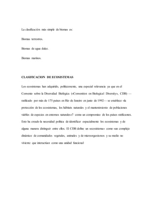 La clasificación más simple de biomas es:
Biomas terrestres.
Biomas de agua dulce.
Biomas marinos.
CLASIFICACION DE ECOSISTEMAS
Los ecosistemas han adquirido, políticamente, una especial relevancia ya que en el
Convenio sobre la Diversidad Biológica («Convention on Biological Diversity», CDB) —
ratificado por más de 175 países en Río de Janeiro en junio de 1992— se establece «la
protección de los ecosistemas, los hábitats naturales y el mantenimiento de poblaciones
viables de especies en entornos naturales»7 como un compromiso de los países ratificantes.
Esto ha creado la necesidad política de identificar espacialmente los ecosistemas y de
alguna manera distinguir entre ellos. El CDB define un «ecosistema» como «un complejo
dinámico de comunidades vegetales, animales y de microorganismos y su medio no
viviente que interactúan como una unidad funcional
 