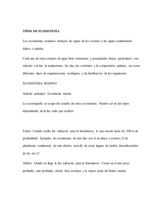 TIPOS DE ECOSISTEMA
Los ecosistemas acuáticos incluyen las aguas de los océanos y las aguas continentales
dulces o saladas.
Cada uno de estos cuerpos de agua tiene estructuras y propiedades físicas particulares con
relación a la luz, la temperatura, las olas, las corrientes y la composición química, así como
diferentes tipos de organizaciones ecológicas y de distribución de los organismos.
ECOSISTEMA MARINO
Artículo principal: Ecosistema marino
La oceanografía se ocupa del estudio de estos ecosistemas. Pueden ser de dos tipos
dependiendo de la luz solar que reciben:
Fótico: Cuando recibe luz suficiente para la fotosíntesis, lo que sucede hasta los 200 m de
profundidad. Ejemplos de ecosistemas de este tipo son el de playa o costero, el de
plataforma continental, de mar abierto, arrecife de coral, laguna de atolón, desembocadura
de río, etc.12
Afótico: Donde no llega la luz suficiente para la fotosíntesis. Como en el mar poco
profundo, mar profundo, abisal, fosa oceánica y la mayor parte del fondo marino.
 
