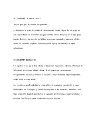 ECOSISTEMA DE AGUA DULCE
Artículo principal: Ecosistema de agua dulce
La limnología se ocupa del estudio de los ecosistemas de ríos y lagos. En este grupo no
sólo se consideran los ecosistemas de agua corriente (medios lóticos) y los de agua quieta
(medios lénticos), sino también los hábitats acuosos de manantiales, huecos de árboles e
incluso las cavidades de plantas donde se acumula agua y los ambientes de aguas
subterráneas.
ECOSISTEMA TERRESTRE
Son aquellos en los que la flora y fauna se desarrollan en el suelo o subsuelo. Dependen de
la humedad, temperatura, altitud y latitud, de tal manera que los ecosistemas
biológicamente más ricos y diversos se encuentra a mayor humedad, mayor temperatura,
menor altitud y menor latitud.
Los ecosistemas pueden clasificarse según el tipo de vegetación, encontrando la mayor
biodiversidad en los bosques, y esta va disminuyendo en los matorrales, herbazales, hasta
llegar al desierto. Según la densidad de la vegetación predominante, pueden ser abiertos o
cerrados. Entre los principales ecosistemas terrestres tenemos:
 