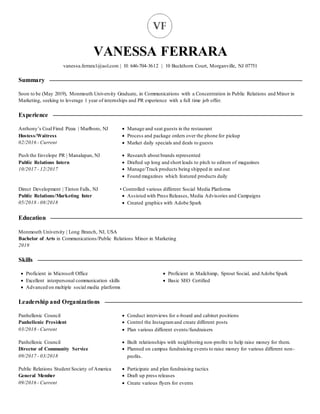 VANESSA FERRARA
vanessa.ferrara1@aol.com | H: 646-704-3612 | 10 Buckthorn Court, Morganville, NJ 07751
Summary
Soon to be (May 2019), Monmouth University Graduate, in Communications with a Concentration in Public Relations and Minor in
Marketing, seeking to leverage 1 year of internships and PR experience with a full time job offer.
Experience
Anthony’s Coal Fired Pizza | Marlboro, NJ
Hostess/Waitress
02/2016 - Current
 Manage and seat guests in the restaurant
 Process and package orders over the phone for pickup
 Market daily specials and deals to guests
Push the Envelope PR | Manalapan, NJ
Public Relations Intern
10/2017 - 12/2017
 Research about brands represented
 Drafted up long and short leads to pitch to editors of magazines
 Manage/Track products being shipped in and out
 Found magazines which featured products daily
Direct Development | Tinton Falls, NJ
Public Relations/Marketing Inter
05/2018 - 08/2018
• Controlled various different Social Media Platforms
 Assisted with Press Releases, Media Advisories and Campaigns
 Created graphics with Adobe Spark
Education
Monmouth University | Long Branch, NJ, USA
Bachelor of Arts in Communications/Public Relations Minor in Marketing
2019
Skills
 Proficient in Microsoft Office
 Excellent interpersonal communication skills
 Advanced on multiple social media platforms
 Proficient in Mailchimp, Sprout Social, and Adobe Spark
 Basic SEO Certified
Leadership and Organizations
Panhellenic Council
Panhellenic President
03/2018 - Current
 Conduct interviews for e-board and cabinet positions
 Control the Instagramand create different posts
 Plan various different events/fundraisers
Panhellenic Council
Director of Community Service
09/2017 - 03/2018
 Built relationships with neighboring non-profits to help raise money for them.
 Planned on campus fundraising events to raise money for various different non-
profits.
Public Relations Student Society of America
General Member
09/2016 - Current
 Participate and plan fundraising tactics
 Draft up press releases
 Create various flyers for events
 