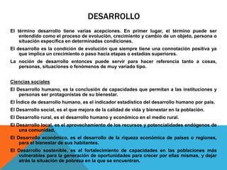 DESARROLLO
El término desarrollo tiene varias acepciones. En primer lugar, el término puede ser
entendido como el proceso de evolución, crecimiento y cambio de un objeto, persona o
situación específica en determinadas condiciones.
El desarrollo es la condición de evolución que siempre tiene una connotación positiva ya
que implica un crecimiento o paso hacia etapas o estadías superiores.
La noción de desarrollo entonces puede servir para hacer referencia tanto a cosas,
personas, situaciones o fenómenos de muy variado tipo.
Ciencias sociales
El Desarrollo humano, es la conclusión de capacidades que permitan a las instituciones y
personas ser protagonistas de su bienestar.
El Índice de desarrollo humano, es el indicador estadístico del desarrollo humano por país.
El Desarrollo social, es el que mejora de la calidad de vida y bienestar en la población.
El Desarrollo rural, es el desarrollo humano y económico en el medio rural.
El Desarrollo local, es el aprovechamiento de los recursos y potencialidades endógenos de
una comunidad.
El Desarrollo económico, es el desarrollo de la riqueza económica de países o regiones,
para el bienestar de sus habitantes.
El Desarrollo sostenible, es el fortalecimiento de capacidades en las poblaciones más
vulnerables para la generación de oportunidades para crecer por ellas mismas, y dejar
atrás la situación de pobreza en la que se encuentran.
 