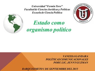 Universidad"FermínToro"
Facultadde CienciasJurídicasy Políticas
Escuela de Ciencia Política
Estado como
organismo político
VANESSAGANDARA
POLÍTICASCOMUNICACIONALES
PORF. LIC. JENNYGUZMAN
BARQUISIMETO1 DE SEPTIEMBREDEL2015
 