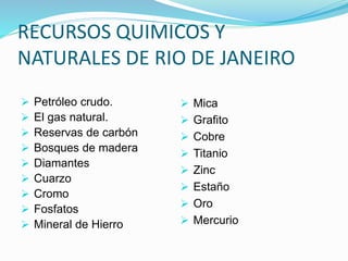RECURSOS QUIMICOS Y
NATURALES DE RIO DE JANEIRO
 Petróleo crudo.
 El gas natural.
 Reservas de carbón
 Bosques de madera
 Diamantes
 Cuarzo
 Cromo
 Fosfatos
 Mineral de Hierro
 Mica
 Grafito
 Cobre
 Titanio
 Zinc
 Estaño
 Oro
 Mercurio
 