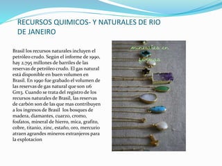 RECURSOS QUIMICOS- Y NATURALES DE RIO
DE JANEIRO
Brasil los recursos naturales incluyen el
petróleo crudo. Según el informe de 1990,
hay 2,795 millones de barriles de las
reservas de petróleo crudo. El gas natural
está disponible en buen volumen en
Brasil. En 1990 fue grabado el volumen de
las reservas de gas natural que son 116
Gm3. Cuando se trata del registro de los
recursos naturales de Brasil, las reservas
de carbón son de las que mas contribuyen
a los ingresos de Brasil los bosques de
madera, diamantes, cuarzo, cromo,
fosfatos, mineral de hierro, mica, grafito,
cobre, titanio, zinc, estaño, oro, mercurio
atraen agrandes mineros extranjeros para
la explotacion
 