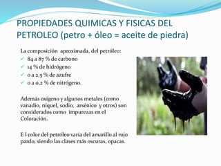 PROPIEDADES QUIMICAS Y FISICAS DEL
PETROLEO (petro + óleo = aceite de piedra)
La composición aproximada, del petróleo:
 84 a 87 % de carbono
 14 % de hidrógeno
 0 a 2,5 % de azufre
 0 a 0,2 % de nitrógeno.
Además oxígeno y algunos metales (como
vanadio, níquel, sodio, arsénico y otros) son
considerados como impurezas en el
Coloración.
E l color del petróleo varía del amarillo al rojo
pardo, siendo las clases más oscuras, opacas.
 