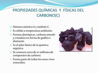 PROPIEDADES QUÍMICAS Y FÍSICAS DEL
CARBONO(C)
 Número atómico 6 y símbolo C.
 Es sólido a temperatura ambiente.
 Formas alotrópicas, carbono amorfo
y cristalino en forma de grafito o
diamante.
 Es el pilar básico de la química
orgánica.
 Se conocen cerca de 10 millones de
compuestos de carbono.
 Forma parte de todos los seres vivos
conocidos.
 