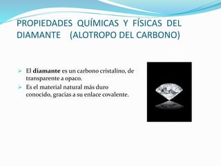 PROPIEDADES QUÍMICAS Y FÍSICAS DEL
DIAMANTE (ALOTROPO DEL CARBONO)
 El diamante es un carbono cristalino, de
transparente a opaco.
 Es el material natural más duro
conocido, gracias a su enlace covalente.
 