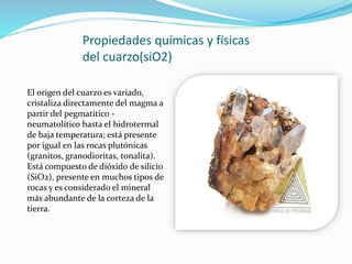 Propiedades químicas y físicas
del cuarzo(siO2)
El origen del cuarzo es variado,
cristaliza directamente del magma a
partir del pegmatítico -
neumatolítico hasta el hidrotermal
de baja temperatura; está presente
por igual en las rocas plutónicas
(granitos, granodioritas, tonalita).
Está compuesto de dióxido de silicio
(SiO2), presente en muchos tipos de
rocas y es considerado el mineral
más abundante de la corteza de la
tierra.
 
