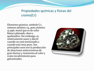 Propiedades químicas y físicas del
cromo(Cr)
Elemento químico, símbolo Cr,
número atómico 24, peso atómico
51.996; metal que es de color
blanco plateado, duro y
quebradizo. Sin embargo, es
relativamente suave y dúctil
cuando no está tensionado o
cuando está muy puro. Sus
principales usos son la producción
de aleaciones anticorrosivas de
gran dureza y resistentes al calor y
como recubrimiento para
galvanizados
 
