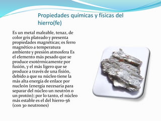 Propiedades químicas y físicas del
hierro(fe)
Es un metal maleable, tenaz, de
color gris plateado y presenta
propiedades magnéticas; es ferro
magnético a temperatura
ambiente y presión atmosfera Es
el elemento más pesado que se
produce exotérmicamente por
fusión, y el más ligero que se
produce a través de una fisión,
debido a que su núcleo tiene la
más alta energía de enlace por
nucleón (energía necesaria para
separar del núcleo un neutrón o
un protón); por lo tanto, el núcleo
más estable es el del hierro-56
(con 30 neutrones)
 