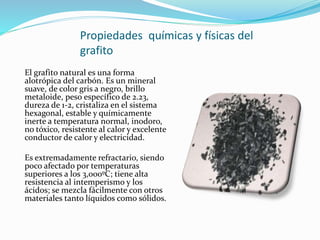 Propiedades químicas y físicas del
grafito
El grafito natural es una forma
alotrópica del carbón. Es un mineral
suave, de color gris a negro, brillo
metaloide, peso específico de 2.23,
dureza de 1-2, cristaliza en el sistema
hexagonal, estable y químicamente
inerte a temperatura normal, inodoro,
no tóxico, resistente al calor y excelente
conductor de calor y electricidad.
Es extremadamente refractario, siendo
poco afectado por temperaturas
superiores a los 3,000ºC; tiene alta
resistencia al intemperismo y los
ácidos; se mezcla fácilmente con otros
materiales tanto líquidos como sólidos.
 