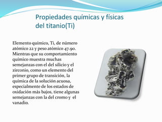 Propiedades químicas y físicas
del titanio(Ti)
Elemento químico, Ti, de número
atómico 22 y peso atómico 47.90.
Mientras que su comportamiento
químico muestra muchas
semejanzas con el del silicio y el
zirconio, como un elemento del
primer grupo de transición, la
química de la solución acuosa,
especialmente de los estados de
oxidación más bajos, tiene algunas
semejanzas con la del cromo y el
vanadio.
 