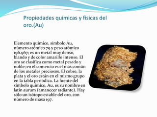 Propiedades químicas y físicas del
oro.(Au)
Elemento químico, símbolo Au,
número atómico 79 y peso atómico
196.967; es un metal muy denso,
blando y de color amarillo intenso. El
oro se clasifica como metal pesado y
noble; en el comercio es el más común
de los metales preciosos. El cobre, la
plata y el oro están en el mismo grupo
en la tabla periódica. La fuente del
símbolo químico, Au, es su nombre en
latín aurum (amanecer radiante). Hay
sólo un isótopo estable del oro, con
número de masa 197.
 