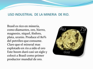USO INDUSTRIAL DE LA MINERIA DE RIO.
Brasil es rico en minería,
como diamantes, oro, hierro,
magnesio, níquel, fósforo,
plata, uranio. Produce el 80%
del petróleo que consume.
Claro que el mineral mas
explotado en rio a sido el oro
Este boom duró casi un siglo y
colocó a Brasil como primer
productor mundial de oro.
 