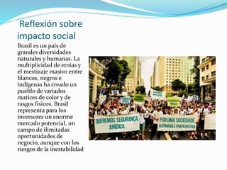 Reflexión sobre
impacto social
Brasil es un país de
grandes diversidades
naturales y humanas. La
multiplicidad de etnias y
el mestizaje masivo entre
blancos, negros e
indígenas ha creado un
pueblo de variados
matices de color y de
rasgos físicos. Brasil
representa para los
inversores un enorme
mercado potencial, un
campo de ilimitadas
oportunidades de
negocio, aunque con los
riesgos de la inestabilidad
 