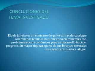 Rio de janeiro es un contraste de gente carnavalesca alegre
con muchos recursos naturales rico en minerales con
problemas socio económicos pero en desarrollo hacia el
progreso. Su mayor riqueza aparte de sus bosques naturales
es su gente entusiasta y alegre.
 