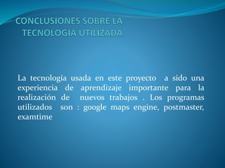 La tecnología usada en este proyecto a sido una
experiencia de aprendizaje importante para la
realización de nuevos trabajos . Los programas
utilizados son : google maps engine, postmaster,
examtime
 