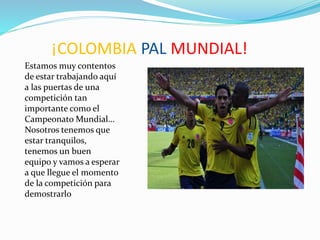 ¡COLOMBIA PAL MUNDIAL!
Estamos muy contentos
de estar trabajando aquí
a las puertas de una
competición tan
importante como el
Campeonato Mundial…
Nosotros tenemos que
estar tranquilos,
tenemos un buen
equipo y vamos a esperar
a que llegue el momento
de la competición para
demostrarlo
 