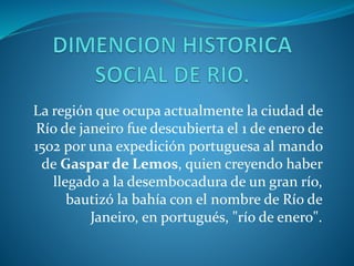 La región que ocupa actualmente la ciudad de
Río de janeiro fue descubierta el 1 de enero de
1502 por una expedición portuguesa al mando
de Gaspar de Lemos, quien creyendo haber
llegado a la desembocadura de un gran río,
bautizó la bahía con el nombre de Río de
Janeiro, en portugués, "río de enero".
 