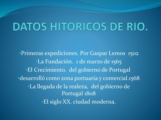 •Primeras expediciones. Por Gaspar Lemos 1502
•La Fundación. 1 de marzo de 1565
•El Crecimiento. del gobierno de Portugal
•desarrolló como zona portuaria y comercial.1568
•La llegada de la realeza, del gobierno de
Portugal 1808
•El siglo XX. ciudad moderna.
 