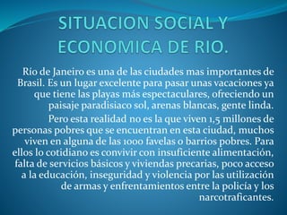 Río de Janeiro es una de las ciudades mas importantes de
Brasil. Es un lugar excelente para pasar unas vacaciones ya
que tiene las playas más espectaculares, ofreciendo un
paisaje paradisiaco sol, arenas blancas, gente linda.
Pero esta realidad no es la que viven 1,5 millones de
personas pobres que se encuentran en esta ciudad, muchos
viven en alguna de las 1000 favelas o barrios pobres. Para
ellos lo cotidiano es convivir con insuficiente alimentación,
falta de servicios básicos y viviendas precarias, poco acceso
a la educación, inseguridad y violencia por las utilización
de armas y enfrentamientos entre la policía y los
narcotraficantes.
 