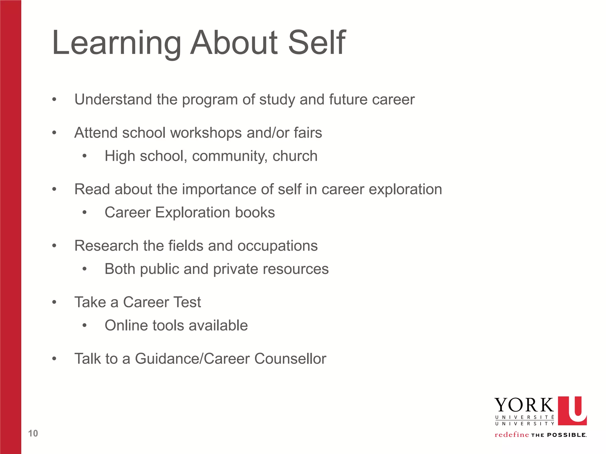 Learning About Self
•

Understand the program of study and future career

•

Attend school workshops and/or fairs
•

•

Read about the importance of self in career exploration
•

•

10

Both public and private resources

Take a Career Test
•

•

Career Exploration books

Research the fields and occupations
•

•

High school, community, church

Online tools available

Talk to a Guidance/Career Counsellor

 