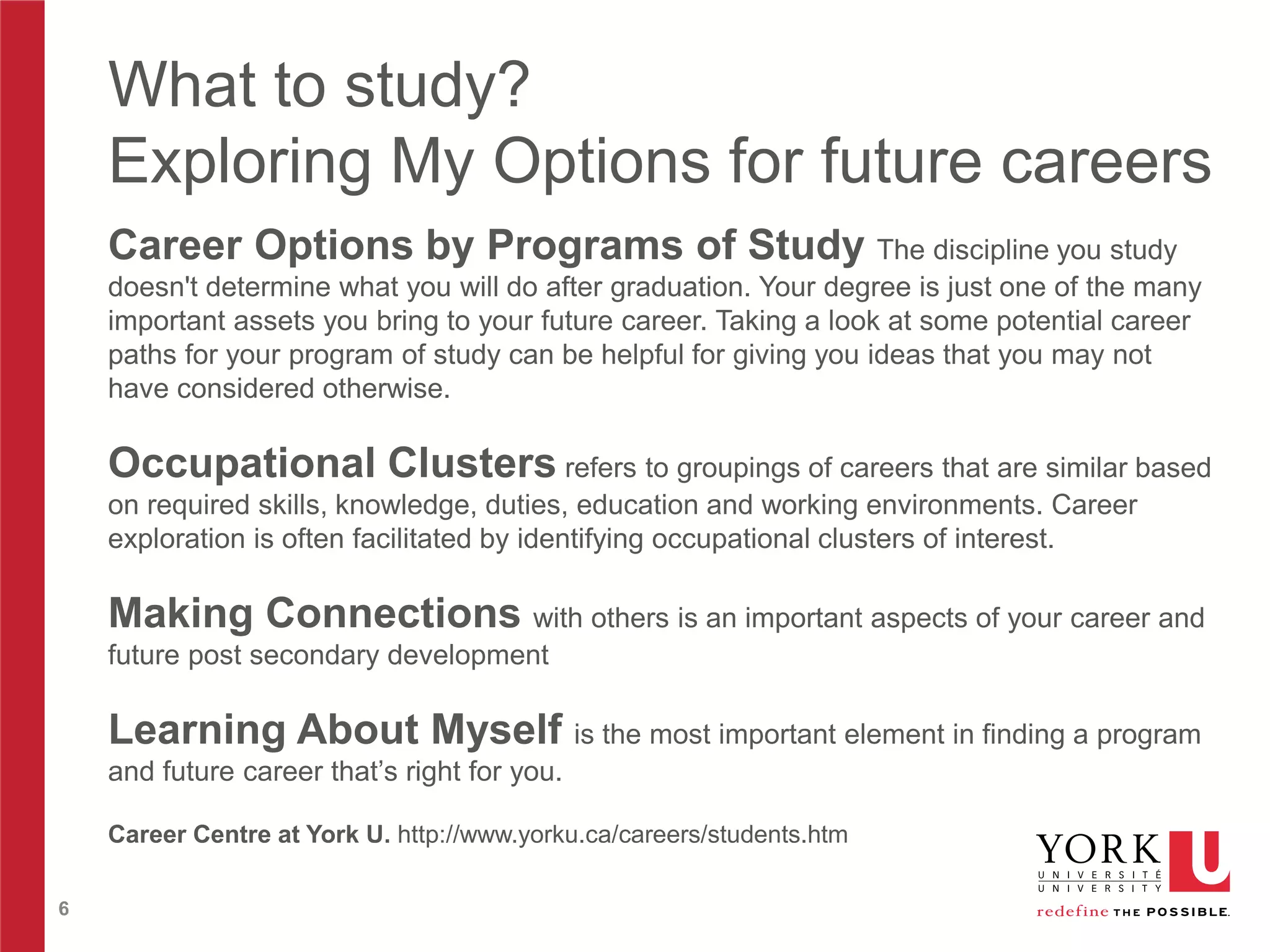 What to study?
Exploring My Options for future careers
Career Options by Programs of Study The discipline you study
doesn't determine what you will do after graduation. Your degree is just one of the many
important assets you bring to your future career. Taking a look at some potential career
paths for your program of study can be helpful for giving you ideas that you may not
have considered otherwise.

Occupational Clusters refers to groupings of careers that are similar based
on required skills, knowledge, duties, education and working environments. Career
exploration is often facilitated by identifying occupational clusters of interest.

Making Connections with others is an important aspects of your career and
future post secondary development

Learning About Myself is the most important element in finding a program
and future career that’s right for you.
Career Centre at York U. http://www.yorku.ca/careers/students.htm
6

 