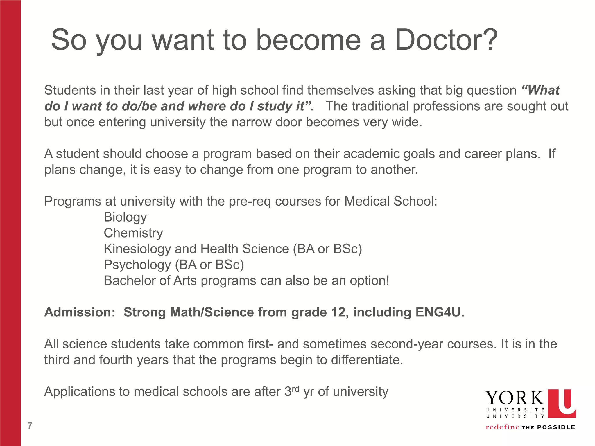 So you want to become a Doctor?
Students in their last year of high school find themselves asking that big question “What
do I want to do/be and where do I study it”. The traditional professions are sought out
but once entering university the narrow door becomes very wide.
A student should choose a program based on their academic goals and career plans. If
plans change, it is easy to change from one program to another.
Programs at university with the pre-req courses for Medical School:
Biology
Chemistry
Kinesiology and Health Science (BA or BSc)
Psychology (BA or BSc)
Bachelor of Arts programs can also be an option!
Admission: Strong Math/Science from grade 12, including ENG4U.
All science students take common first- and sometimes second-year courses. It is in the
third and fourth years that the programs begin to differentiate.
Applications to medical schools are after 3rd yr of university
7

 