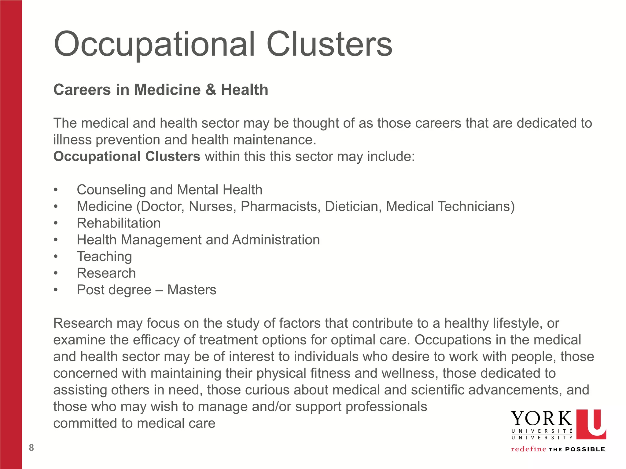 Occupational Clusters
Careers in Medicine & Health
The medical and health sector may be thought of as those careers that are dedicated to
illness prevention and health maintenance.
Occupational Clusters within this this sector may include:
•
•
•
•
•
•
•

Counseling and Mental Health
Medicine (Doctor, Nurses, Pharmacists, Dietician, Medical Technicians)
Rehabilitation
Health Management and Administration
Teaching
Research
Post degree – Masters

Research may focus on the study of factors that contribute to a healthy lifestyle, or
examine the efficacy of treatment options for optimal care. Occupations in the medical
and health sector may be of interest to individuals who desire to work with people, those
concerned with maintaining their physical fitness and wellness, those dedicated to
assisting others in need, those curious about medical and scientific advancements, and
those who may wish to manage and/or support professionals
committed to medical care
8

 
