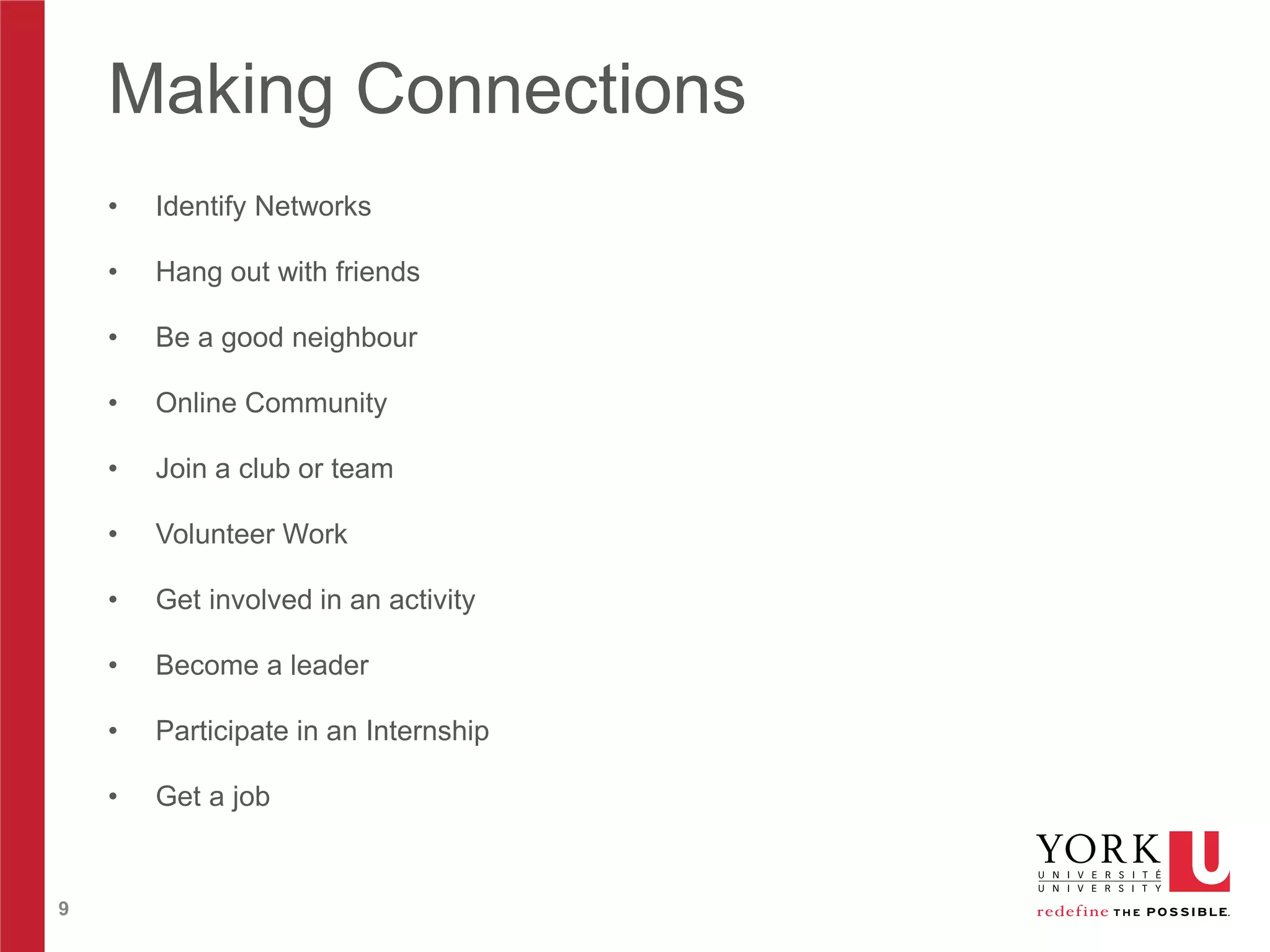Making Connections
•
•

Hang out with friends

•

Be a good neighbour

•

Online Community

•

Join a club or team

•

Volunteer Work

•

Get involved in an activity

•

Become a leader

•

Participate in an Internship

•

9

Identify Networks

Get a job

 